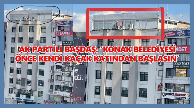 AK PARTİLİ BAŞDAŞ: ‘KONAK BELEDİYESİ ÖNCE KENDİ KAÇAK KATINDAN BAŞLASIN’